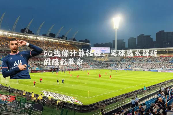 5G边缘计算转播：足球战术解析的隐形革命