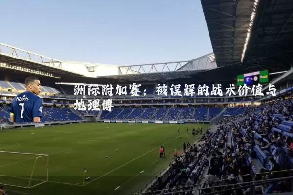 洲际附加赛：被误解的战术价值与地理博弈